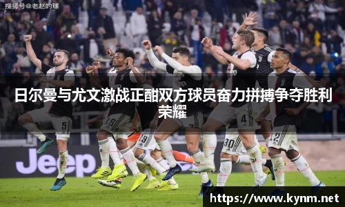 日尔曼与尤文激战正酣双方球员奋力拼搏争夺胜利荣耀
