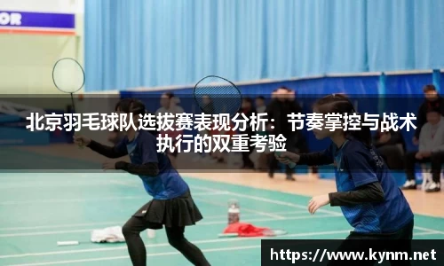 北京羽毛球队选拔赛表现分析：节奏掌控与战术执行的双重考验