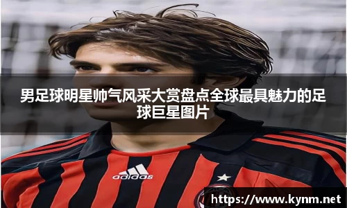 男足球明星帅气风采大赏盘点全球最具魅力的足球巨星图片